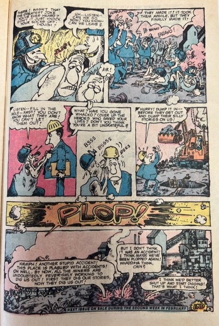A series of seven panels depicting a mining crew digging for jokes that is then buried by a pile of rocks. In the first panel, a miner says, “Wasn't that greatest joke ever heard? There bout it just knocks socks off though?” And another miner responds, “Uh listen- can we go now? You know can we leave” Two figures in tank tops pant and one thinks, “air” while another is slapped on the back. In panel two, a group of miners stand around a hole while several other miners climb out of it. The crowd cheers “Bravo!” and one miner says, “They made it! it took them awhile, but they finally made it!” The third panel features a miner covered in dirt saying to a man with a hard hat and business suit, “Listen-fill in the hole fast! You don't know what they are! You can't let them out!” and the man with the hard hat responds, “What? Have you gone whacko? cover up the heroes who saved your lives? don't you think You're a bit ungrateful?” In the next panel, the miner covered in dirt whispers in the man with the hardhat’s ear with “Bsss” sound effects surrounding him. In the fifth panel, the man in the hardhat says, “Hurry! dump it in– before they get out and dump their silly stories on us!” to another figure operating a bulldozer over a hole.” In the sixth panel, the onomatopoeia “Plop!” is in bright yellow and orange colors and surrounded by explosion lines. In the last panel, several voices come up from a pile of rocks covering the hole. One speech bubble says, “Hmmph! another stupid accident! This place is plagued with accidents! Oh well, by now, all the miners are undoubtedly feverishly working to dig us out! First they dig our stories, now they dig us out!” and another bubble responds “But I don't think it was an accident! I think maybe we've been plopped again! Whaddaya think, Cain?” A final bubble responds, “I think we'd better shut up and start digging! That's what I think!”