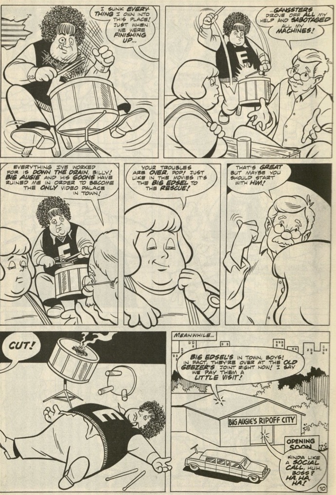 A series of 7 panels where the drummer of the Big Edsel Band, a man with eyes that are out of focus, plays a drum. Pop, a man with glasses talks to Billy, a member of the Big Edsel Band, saying, “I sunk everything I own into this place! Just when we were finishing up gangsters drove off all my help and sabotaged all my machines! Everything worked for is down the drain, Billy! Big augie and his goons have ruined me in order to become the only video palace in town!” Billy responds “Your troubles are over, pop! Just like in the movies, it's the Big Edsel to the rescue!” Pop says, “That's great but maybe you should start with him!” and points to the drummer that is still playing. The drummer stops playing and falls off of his chair while a person out of the image screams, “Cut!” The next panel is a warehouse with a banner that reads, “Big Augie’s Ripoff” The narration text says, “Meanwhile…” A speech bubble from the warehouse says, “Big Edsel's in town, boys! In fact they're over at the old geezer’s joint right now! I saw we pay them a little visit!” and someone responds, “Kinda like a social call, huh boss? Ha ha ha!”
