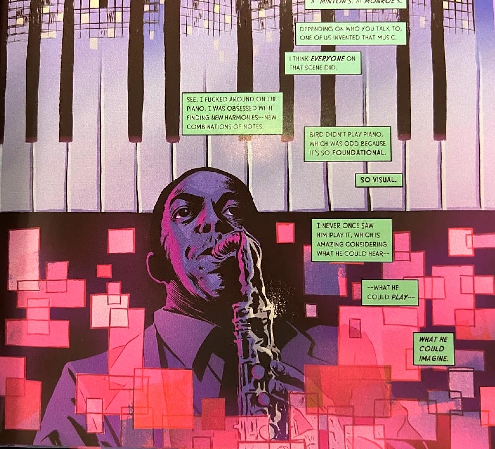 The upper half features a piano. The lower half has Charlie Parker playing the saxophone as pink squares of different sizes float around him. There are eight green text boxes that descend. The first box at the top says, "Fepending on who you talk to, one of us invented that music." The second box says, "I think everyone on that scene did." Box three says, "See, I fucked around on the piano. I was obsessed with finding new harmonies - new combinations of notes." The fourth box says, "Bird didn't play the piano, which was odd because it's so foundational." The fifth box says, "So visual." The sixth box says, "I never once saw him play it, which was amazing considering what he could hear-" The seventh box says, "-what he coild play-" The eighth box says, "What he could imagine."