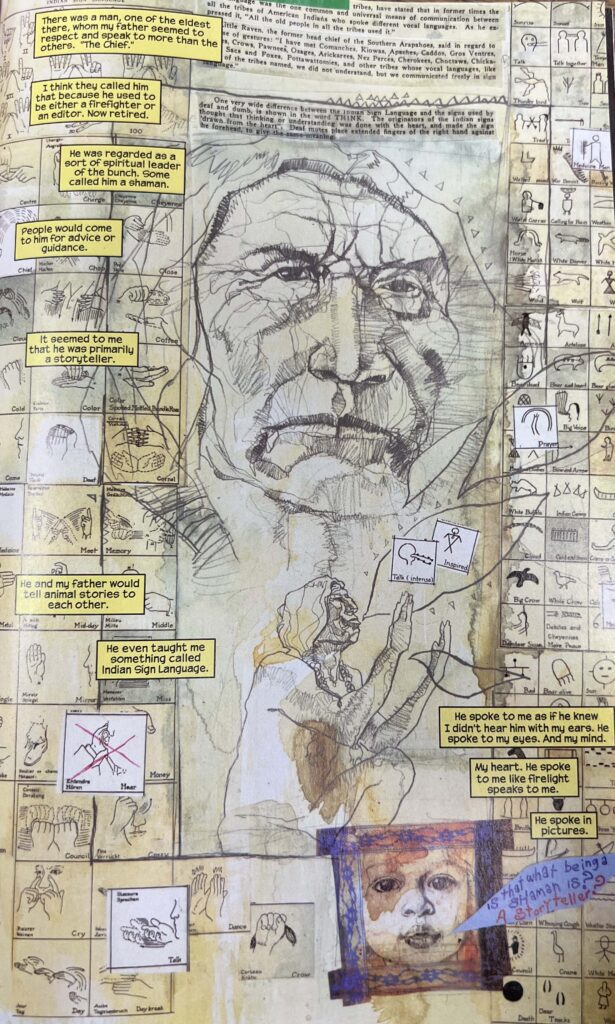 A drawing of the face of a man, The Chief, is superimposed over several different sign language symbols and text from a book. Below the drawing of The Chief there is another drawing where The Chief sits profile and moves his hand. There are ovular shapes that come from his mouth, and images of a body and head float within those ovals. There are ten text boxes. The first box says, “There was a man, one of the eldest there, whom my father seemed to others. "The Chief.” The second box says, “I think they called him that because he used to be either a firefighter or an editor. Now retired.” The third box says, “He was regarded as a sort of spiritual leader of the bunch. Some called him a shaman.” The fourth box says, “People would come to him for advice or guidance.” The fifth box says, “It seemed to me that he was primarily a storyteller.” The sixth box says, “He and my father would tell animal stories to each other.” The seventh box says, “He even taught me something called Indian Sign Language.” The eighth box says, “He spoke to me as if he knew I didn't hear him with my ears. He spoke to my eyes. And my mind.” The ninth box says, “My heart. He spoke to me like firelight speaks to me.” The last box says, “He spoke in pictures.” 